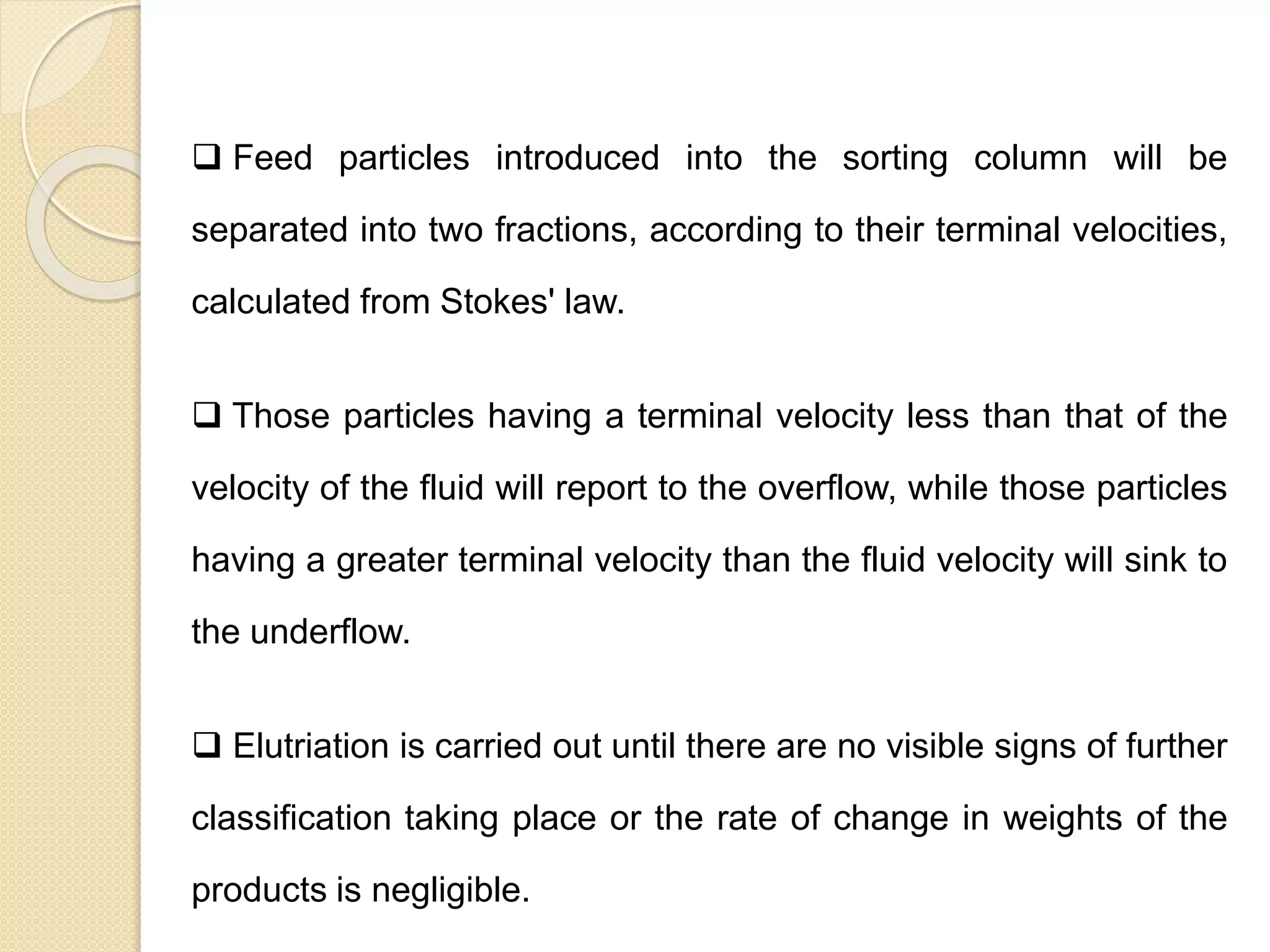 Particle Size Distribution
 Feed particles introduced into the sorting column will be
separated into two fractions, according to their terminal velocities,
calculated from Stokes' law.
 Those particles having a terminal velocity less than that of the
velocity of the fluid will report to the overflow, while those particles
having a greater terminal velocity than the fluid velocity will sink to
the underflow.
 Elutriation is carried out until there are no visible signs of further
classification taking place or the rate of change in weights of the
products is negligible.
 