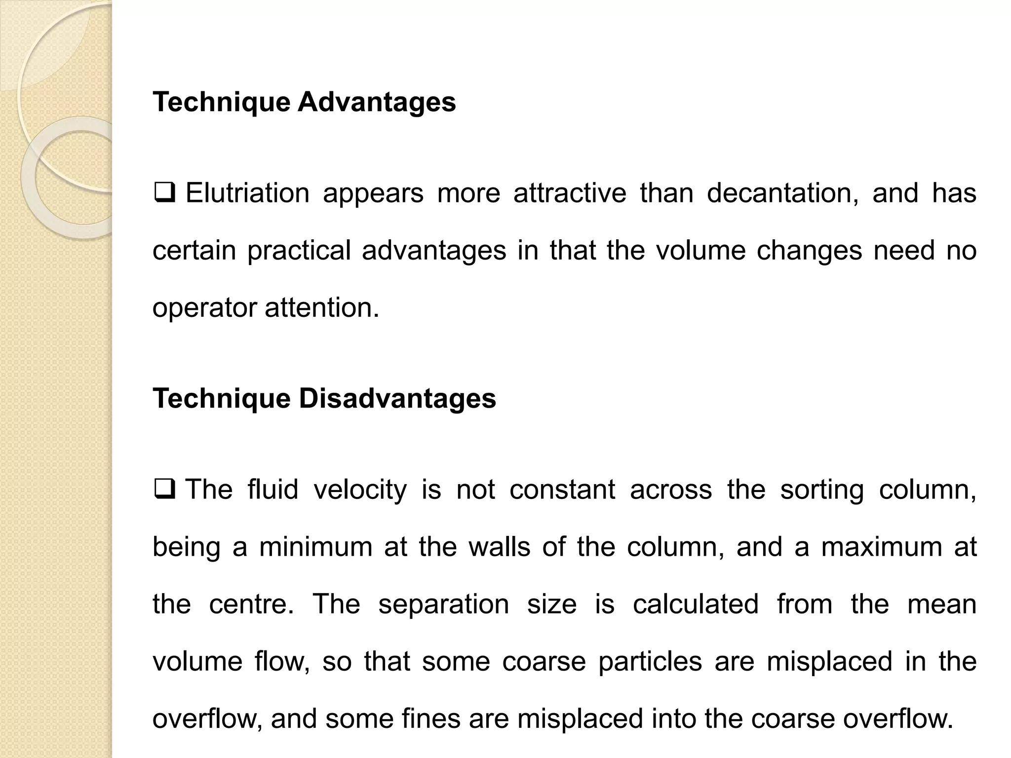 Particle Size Distribution
Technique Advantages
 Elutriation appears more attractive than decantation, and has
certain practical advantages in that the volume changes need no
operator attention.
Technique Disadvantages
 The fluid velocity is not constant across the sorting column,
being a minimum at the walls of the column, and a maximum at
the centre. The separation size is calculated from the mean
volume flow, so that some coarse particles are misplaced in the
overflow, and some fines are misplaced into the coarse overflow.
 