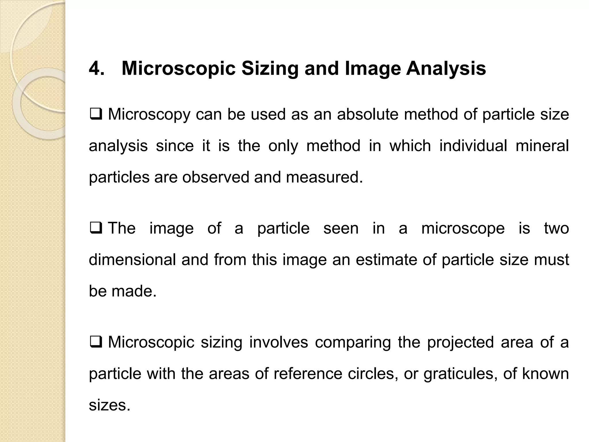Particle Size Distribution
4. Microscopic Sizing and Image Analysis
 Microscopy can be used as an absolute method of particle size
analysis since it is the only method in which individual mineral
particles are observed and measured.
 The image of a particle seen in a microscope is two
dimensional and from this image an estimate of particle size must
be made.
 Microscopic sizing involves comparing the projected area of a
particle with the areas of reference circles, or graticules, of known
sizes.
 