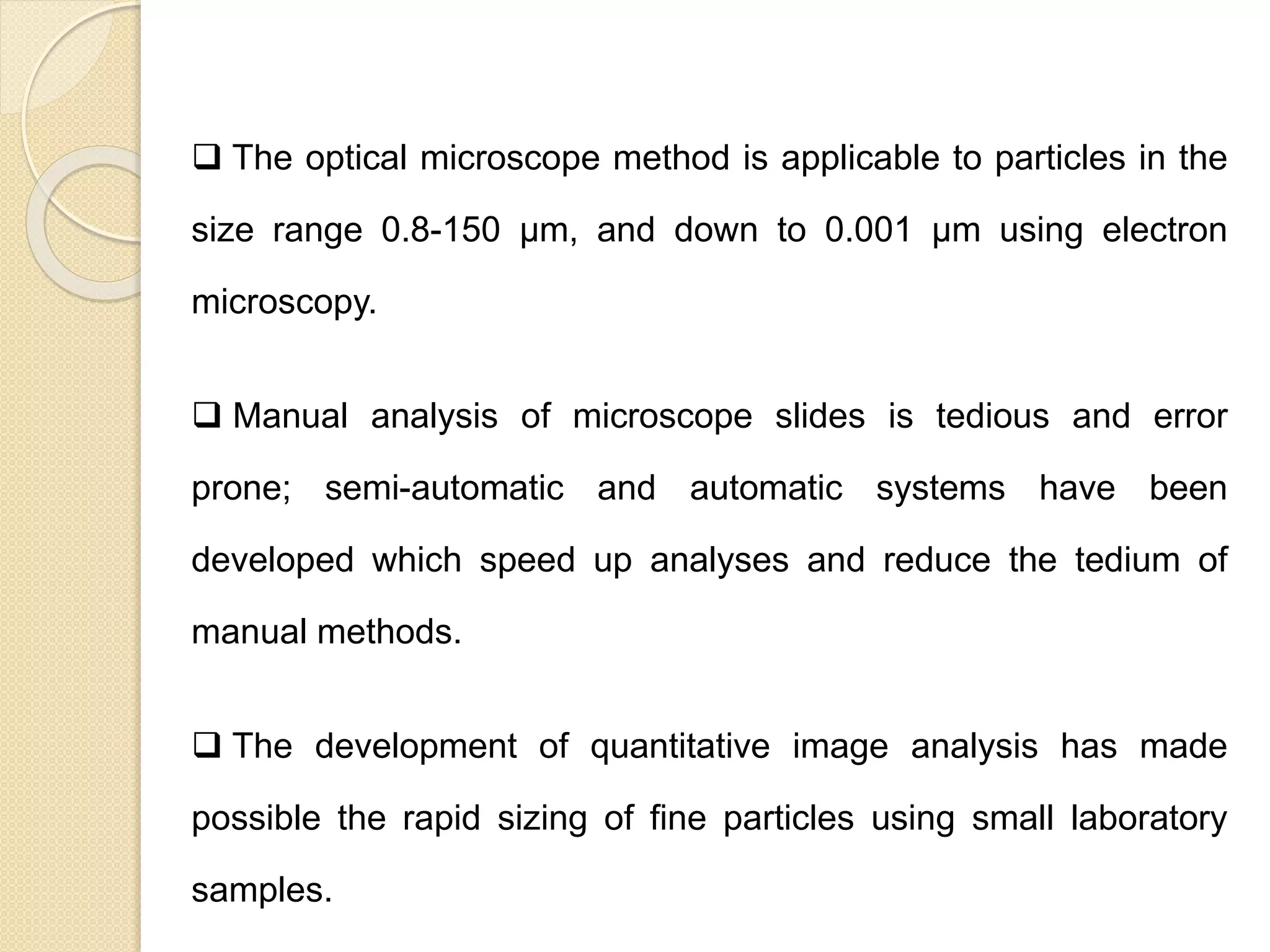 Particle Size Distribution
 The optical microscope method is applicable to particles in the
size range 0.8-150 μm, and down to 0.001 μm using electron
microscopy.
 Manual analysis of microscope slides is tedious and error
prone; semi-automatic and automatic systems have been
developed which speed up analyses and reduce the tedium of
manual methods.
 The development of quantitative image analysis has made
possible the rapid sizing of fine particles using small laboratory
samples.
 