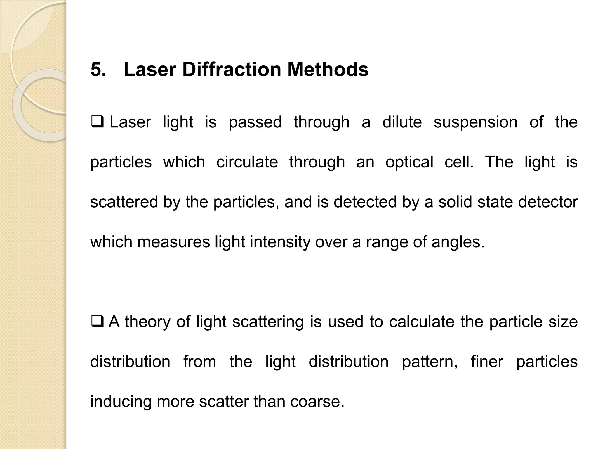 Particle Size Distribution
5. Laser Diffraction Methods
 Laser light is passed through a dilute suspension of the
particles which circulate through an optical cell. The light is
scattered by the particles, and is detected by a solid state detector
which measures light intensity over a range of angles.
 A theory of light scattering is used to calculate the particle size
distribution from the light distribution pattern, finer particles
inducing more scatter than coarse.
 
