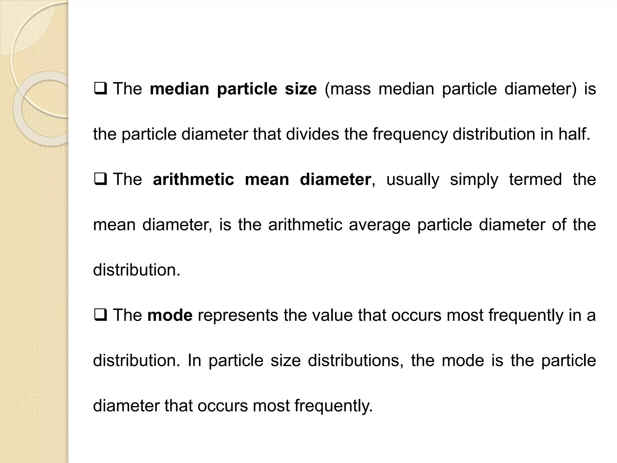 Particle Size Distribution
 The median particle size (mass median particle diameter) is
the particle diameter that divides the frequency distribution in half.
 The arithmetic mean diameter, usually simply termed the
mean diameter, is the arithmetic average particle diameter of the
distribution.
 The mode represents the value that occurs most frequently in a
distribution. In particle size distributions, the mode is the particle
diameter that occurs most frequently.
 