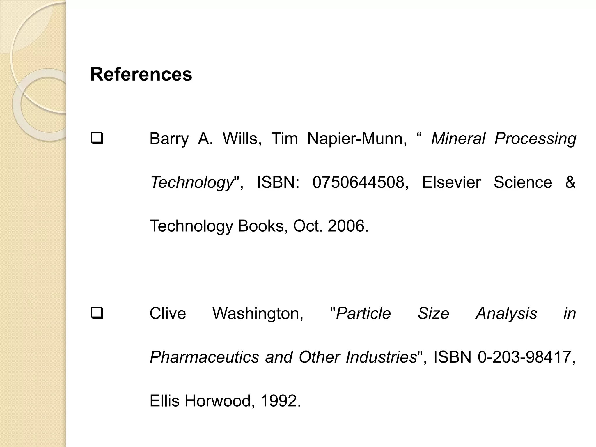 Particle Size Distribution
References
 Barry A. Wills, Tim Napier-Munn, “ Mineral Processing
Technology", ISBN: 0750644508, Elsevier Science &
Technology Books, Oct. 2006.
 Clive Washington, "Particle Size Analysis in
Pharmaceutics and Other Industries", ISBN 0-203-98417,
Ellis Horwood, 1992.
 