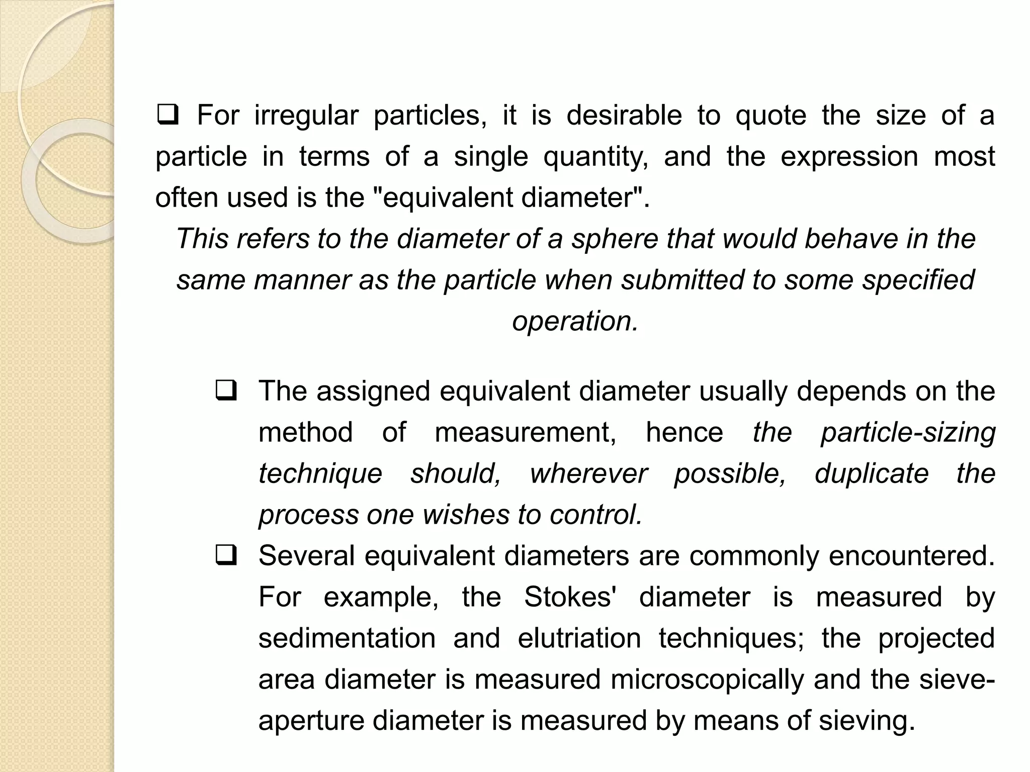 Particle Size Distribution
 For irregular particles, it is desirable to quote the size of a
particle in terms of a single quantity, and the expression most
often used is the "equivalent diameter".
This refers to the diameter of a sphere that would behave in the
same manner as the particle when submitted to some specified
operation.
 The assigned equivalent diameter usually depends on the
method of measurement, hence the particle-sizing
technique should, wherever possible, duplicate the
process one wishes to control.
 Several equivalent diameters are commonly encountered.
For example, the Stokes' diameter is measured by
sedimentation and elutriation techniques; the projected
area diameter is measured microscopically and the sieve-
aperture diameter is measured by means of sieving.
 
