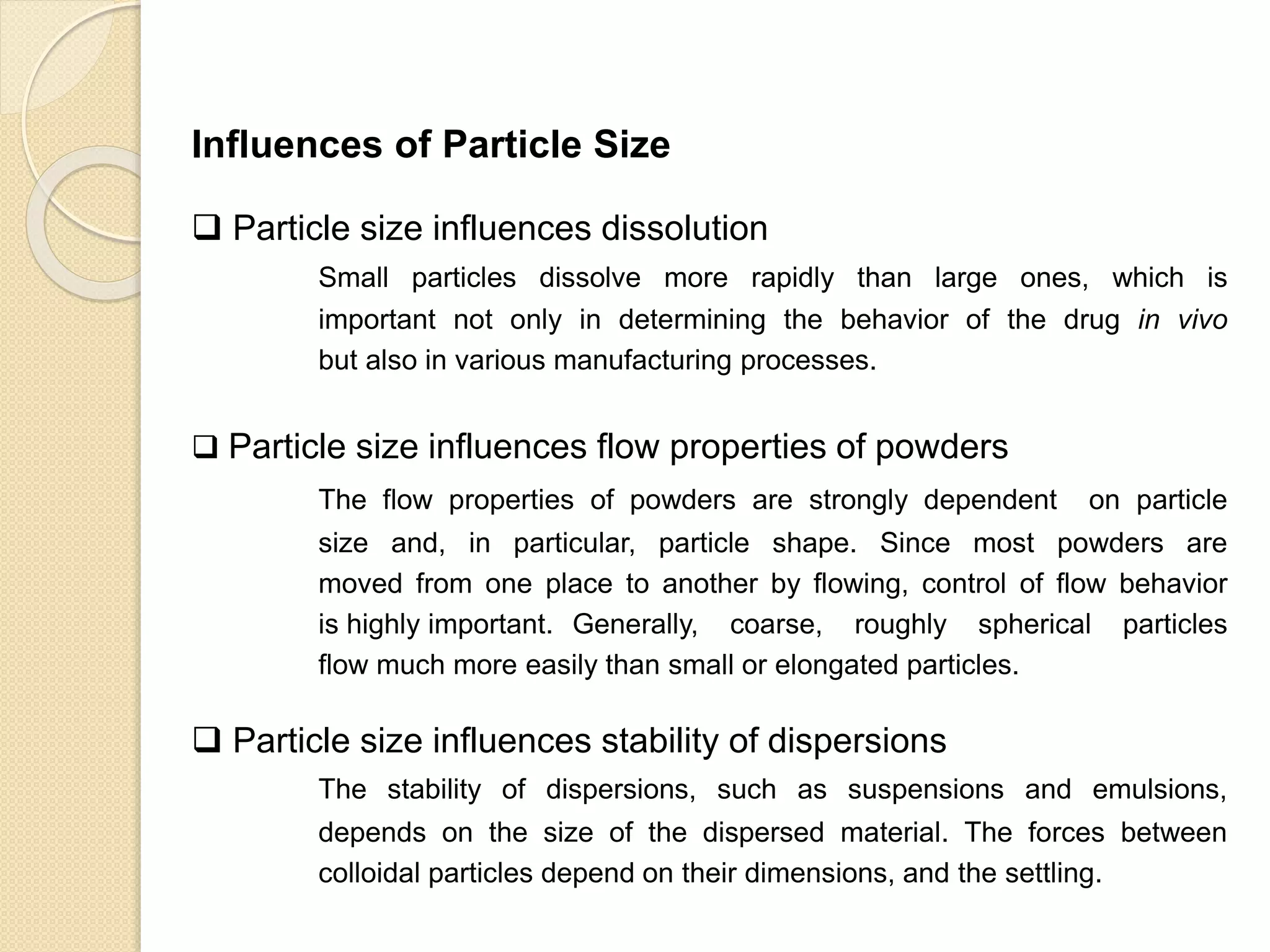 Particle Size Distribution
Influences of Particle Size
 Particle size influences dissolution
Small particles dissolve more rapidly than large ones, which is
important not only in determining the behavior of the drug in vivo
but also in various manufacturing processes.
 Particle size influences flow properties of powders
The flow properties of powders are strongly dependent on particle
size and, in particular, particle shape. Since most powders are
moved from one place to another by flowing, control of flow behavior
is highly important. Generally, coarse, roughly spherical particles
flow much more easily than small or elongated particles.
 Particle size influences stability of dispersions
The stability of dispersions, such as suspensions and emulsions,
depends on the size of the dispersed material. The forces between
colloidal particles depend on their dimensions, and the settling.
 