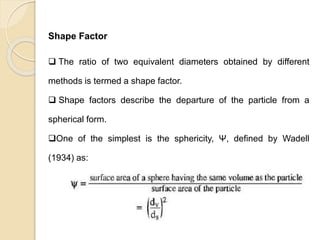 Particle Size Distribution
Shape Factor
 The ratio of two equivalent diameters obtained by different
methods is termed a shape factor.
 Shape factors describe the departure of the particle from a
spherical form.
One of the simplest is the sphericity, Ψ, defined by Wadell
(1934) as:
 