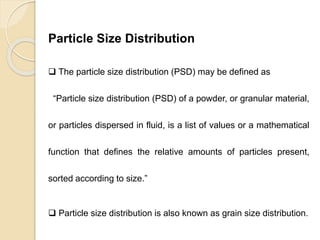 Particle Size Distribution
Particle Size Distribution
 The particle size distribution (PSD) may be defined as
“Particle size distribution (PSD) of a powder, or granular material,
or particles dispersed in fluid, is a list of values or a mathematical
function that defines the relative amounts of particles present,
sorted according to size.”
 Particle size distribution is also known as grain size distribution.
 