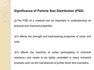 Particle Size Distribution
Significance of Particle Size Distribution (PSD)
 The PSD of a material can be important in understanding its
physical and chemical properties.
 It affects the strength and load-bearing properties of rocks and
soils.
 It affects the reactivity of solids participating in chemical
reactions, and needs to be tightly controlled in many industrial
products such as the manufacture of printer toner and cosmetics.
 