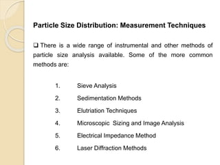 Particle Size Distribution
Particle Size Distribution: Measurement Techniques
 There is a wide range of instrumental and other methods of
particle size analysis available. Some of the more common
methods are:
1. Sieve Analysis
2. Sedimentation Methods
3. Elutriation Techniques
4. Microscopic Sizing and Image Analysis
5. Electrical Impedance Method
6. Laser Diffraction Methods
 