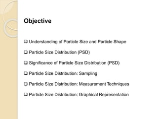 Particle Size Distribution
Objective
 Understanding of Particle Size and Particle Shape
 Particle Size Distribution (PSD)
 Significance of Particle Size Distribution (PSD)
 Particle Size Distribution: Sampling
 Particle Size Distribution: Measurement Techniques
 Particle Size Distribution: Graphical Representation
 