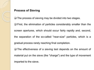 Particle Size Distribution
Process of Sieving
 The process of sieving may be divided into two stages.
 First, the elimination of particles considerably smaller than the
screen apertures, which should occur fairly rapidly and, second,
the separation of the so-called "near-size" particles, which is a
gradual process rarely reaching final completion.
 The effectiveness of a sieving test depends on the amount of
material put on the sieve (the "charge") and the type of movement
imparted to the sieve.
 