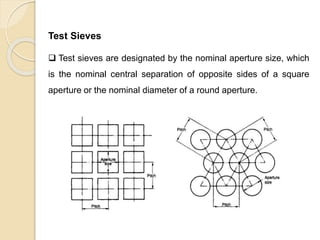 Particle Size Distribution
Test Sieves
 Test sieves are designated by the nominal aperture size, which
is the nominal central separation of opposite sides of a square
aperture or the nominal diameter of a round aperture.
 
