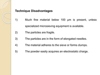 Particle Size Distribution
Technique Disadvantages
1) Much fine material below 100 μm is present, unless
specialized microsieving equipment is available.
2) The particles are fragile.
3) The particles are in the form of elongated needles.
4) The material adheres to the sieve or forms clumps.
5) The powder easily acquires an electrostatic charge.
 