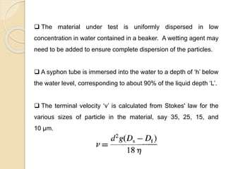Particle Size Distribution
 The material under test is uniformly dispersed in low
concentration in water contained in a beaker. A wetting agent may
need to be added to ensure complete dispersion of the particles.
 A syphon tube is immersed into the water to a depth of ‘h’ below
the water level, corresponding to about 90% of the liquid depth ‘L’.
 The terminal velocity ‘v’ is calculated from Stokes' law for the
various sizes of particle in the material, say 35, 25, 15, and
10 μm.
 