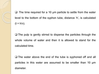Particle Size Distribution
 The time required for a 10 μm particle to settle from the water
level to the bottom of the syphon tube, distance ‘h’, is calculated
(t = h/v).
 The pulp is gently stirred to disperse the particles through the
whole volume of water and then it is allowed to stand for the
calculated time.
 The water above the end of the tube is syphoned off and all
particles in this water are assumed to be smaller than 10 μm
diameter.
 