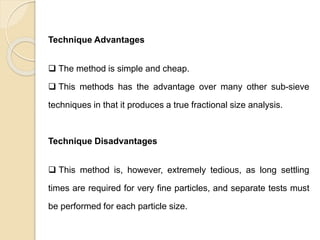 Particle Size Distribution
Technique Advantages
 The method is simple and cheap.
 This methods has the advantage over many other sub-sieve
techniques in that it produces a true fractional size analysis.
Technique Disadvantages
 This method is, however, extremely tedious, as long settling
times are required for very fine particles, and separate tests must
be performed for each particle size.
 