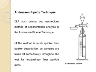 Particle Size Distribution
Andreasen Pipette Technique
 A much quicker and less-tedious
method of sedimentation analysis is
the Andreasen Pipette Technique.
 The method is much quicker than
beaker decantation, as samples are
taken off successively throughout the
test for increasingly finer particle
sizes.
 