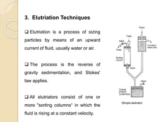 Particle Size Distribution
3. Elutriation Techniques
 Elutriation is a process of sizing
particles by means of an upward
current of fluid, usually water or air.
 The process is the reverse of
gravity sedimentation, and Stokes'
law applies.
 All elutriators consist of one or
more "sorting columns“ in which the
fluid is rising at a constant velocity.
 