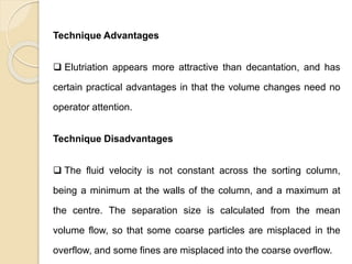 Particle Size Distribution
Technique Advantages
 Elutriation appears more attractive than decantation, and has
certain practical advantages in that the volume changes need no
operator attention.
Technique Disadvantages
 The fluid velocity is not constant across the sorting column,
being a minimum at the walls of the column, and a maximum at
the centre. The separation size is calculated from the mean
volume flow, so that some coarse particles are misplaced in the
overflow, and some fines are misplaced into the coarse overflow.
 