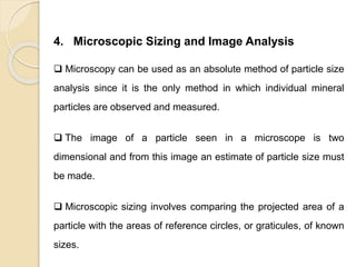 Particle Size Distribution
4. Microscopic Sizing and Image Analysis
 Microscopy can be used as an absolute method of particle size
analysis since it is the only method in which individual mineral
particles are observed and measured.
 The image of a particle seen in a microscope is two
dimensional and from this image an estimate of particle size must
be made.
 Microscopic sizing involves comparing the projected area of a
particle with the areas of reference circles, or graticules, of known
sizes.
 