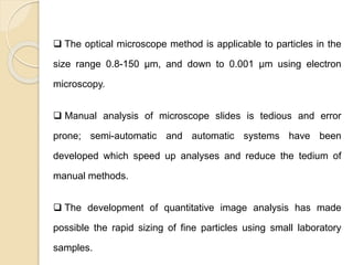 Particle Size Distribution
 The optical microscope method is applicable to particles in the
size range 0.8-150 μm, and down to 0.001 μm using electron
microscopy.
 Manual analysis of microscope slides is tedious and error
prone; semi-automatic and automatic systems have been
developed which speed up analyses and reduce the tedium of
manual methods.
 The development of quantitative image analysis has made
possible the rapid sizing of fine particles using small laboratory
samples.
 