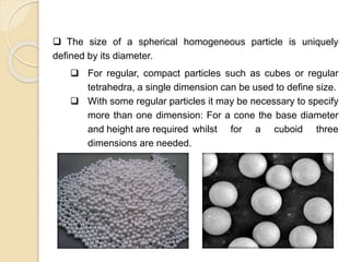 Particle Size Distribution
 The size of a spherical homogeneous particle is uniquely
defined by its diameter.
 For regular, compact particles such as cubes or regular
tetrahedra, a single dimension can be used to define size.
 With some regular particles it may be necessary to specify
more than one dimension: For a cone the base diameter
and height are required whilst for a cuboid three
dimensions are needed.
 