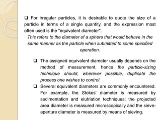 Particle Size Distribution
 For irregular particles, it is desirable to quote the size of a
particle in terms of a single quantity, and the expression most
often used is the "equivalent diameter".
This refers to the diameter of a sphere that would behave in the
same manner as the particle when submitted to some specified
operation.
 The assigned equivalent diameter usually depends on the
method of measurement, hence the particle-sizing
technique should, wherever possible, duplicate the
process one wishes to control.
 Several equivalent diameters are commonly encountered.
For example, the Stokes' diameter is measured by
sedimentation and elutriation techniques; the projected
area diameter is measured microscopically and the sieve-
aperture diameter is measured by means of sieving.
 