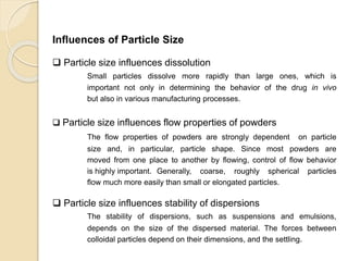 Particle Size Distribution
Influences of Particle Size
 Particle size influences dissolution
Small particles dissolve more rapidly than large ones, which is
important not only in determining the behavior of the drug in vivo
but also in various manufacturing processes.
 Particle size influences flow properties of powders
The flow properties of powders are strongly dependent on particle
size and, in particular, particle shape. Since most powders are
moved from one place to another by flowing, control of flow behavior
is highly important. Generally, coarse, roughly spherical particles
flow much more easily than small or elongated particles.
 Particle size influences stability of dispersions
The stability of dispersions, such as suspensions and emulsions,
depends on the size of the dispersed material. The forces between
colloidal particles depend on their dimensions, and the settling.
 