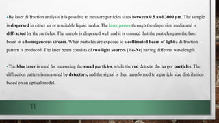 By laser diffraction analysis it is possible to measure particles sizes between 0.5 and 3000 µm. The sample
is dispersed in either air or a suitable liquid media. The laser passes through the dispersion media and is
diffracted by the particles. The sample is dispersed well and it is ensured that the particles pass the laser
beam in a homogeneous stream. When particles are exposed to a collimated beam of light a diffraction
pattern is produced. The laser beam consists of two light sources (He-Ne) having different wavelength.
The blue laser is used for measuring the small particles, while the red detects the larger particles. The
diffraction pattern is measured by detectors, and the signal is then transformed to a particle size distribution
based on an optical model.
11
 