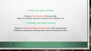 12
1.Static laser light scattering
Measures Total Intensity of Scattered light
(Mass ,Size, Radius of gyration, Second virial coefficient A2)
2. Dynamic laser light scattering
Measures Fluctuation Changes on the intensity of the scattered light
(Diffusion constant ,Size, Hydrodynamic radius, Polydispersity index)
 