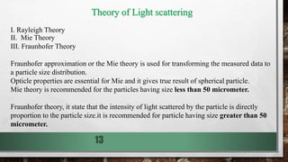 13
Theory of Light scattering
I. Rayleigh Theory
II. Mie Theory
III. Fraunhofer Theory
Fraunhofer approximation or the Mie theory is used for transforming the measured data to
a particle size distribution.
Opticle properties are essential for Mie and it gives true result of spherical particle.
Mie theory is recommended for the particles having size less than 50 micrometer.
Fraunhofer theory, it state that the intensity of light scattered by the particle is directly
proportion to the particle size.it is recommended for particle having size greater than 50
micrometer.
 