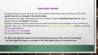 1.RAYLEIGH THEORY
Rayleigh scattering occurs when the size of the particle responsible for the scattering event is much
smaller than the wavelength of the incident light.
The amount of Rayleigh scattering that occurs to a beam of light is dependent upon the size of the
particles and the wavelength of the light.
Rayleigh scattering applies to particles that are small with respect to wavelengths of light, and that are
optically "soft" (i.e., with a refractive index close to 1). Anomalous diffraction theory applies to optically
soft but larger particles.
For particles, d ≤ wavelength
Most prominently seen in gases.
Eg. Blue color light get scattered most in all direction because of the shortest wavelength.
red color light has longest wavelength of all visible light colors so it scattered least.
14
 