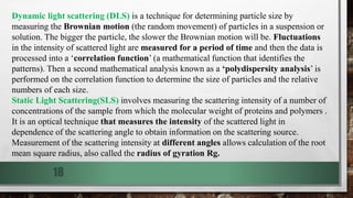 18
Dynamic light scattering (DLS) is a technique for determining particle size by
measuring the Brownian motion (the random movement) of particles in a suspension or
solution. The bigger the particle, the slower the Brownian motion will be. Fluctuations
in the intensity of scattered light are measured for a period of time and then the data is
processed into a ‘correlation function’ (a mathematical function that identifies the
patterns). Then a second mathematical analysis known as a ‘polydispersity analysis’ is
performed on the correlation function to determine the size of particles and the relative
numbers of each size.
Static Light Scattering(SLS) involves measuring the scattering intensity of a number of
concentrations of the sample from which the molecular weight of proteins and polymers .
It is an optical technique that measures the intensity of the scattered light in
dependence of the scattering angle to obtain information on the scattering source.
Measurement of the scattering intensity at different angles allows calculation of the root
mean square radius, also called the radius of gyration Rg.
 