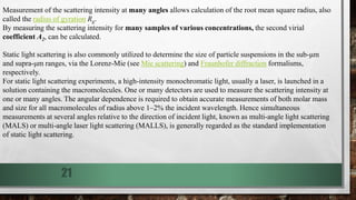 21
Measurement of the scattering intensity at many angles allows calculation of the root mean square radius, also
called the radius of gyration Rg.
By measuring the scattering intensity for many samples of various concentrations, the second virial
coefficient A2, can be calculated.
Static light scattering is also commonly utilized to determine the size of particle suspensions in the sub-μm
and supra-μm ranges, via the Lorenz-Mie (see Mie scattering) and Fraunhofer diffraction formalisms,
respectively.
For static light scattering experiments, a high-intensity monochromatic light, usually a laser, is launched in a
solution containing the macromolecules. One or many detectors are used to measure the scattering intensity at
one or many angles. The angular dependence is required to obtain accurate measurements of both molar mass
and size for all macromolecules of radius above 1–2% the incident wavelength. Hence simultaneous
measurements at several angles relative to the direction of incident light, known as multi-angle light scattering
(MALS) or multi-angle laser light scattering (MALLS), is generally regarded as the standard implementation
of static light scattering.
 