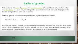 22
Mathematically the radius of gyration is the root mean square distance of the object's parts from either
its center of mass or a given axis, depending on the relevant application. It is actually the perpendicular
distance from point mass to the axis of rotation.
Radius of gyration is the root mean square distance of particles from axis formula
R2
g = (r2
1 + r2
2 + …….. + r2
n) / n
Therefore, the radius of gyration of a body about a given axis may also be defined as the root mean square
distance of the various particles of the body from the axis of rotation. It is also known as a measure of the
way in which the mass of a rotating rigid body is distributed about its axis of rotation.
Radius of gyration.
 