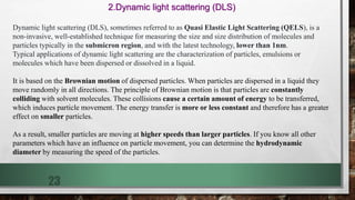 23
2.Dynamic light scattering (DLS)
Dynamic light scattering (DLS), sometimes referred to as Quasi Elastic Light Scattering (QELS), is a
non-invasive, well-established technique for measuring the size and size distribution of molecules and
particles typically in the submicron region, and with the latest technology, lower than 1nm.
Typical applications of dynamic light scattering are the characterization of particles, emulsions or
molecules which have been dispersed or dissolved in a liquid.
It is based on the Brownian motion of dispersed particles. When particles are dispersed in a liquid they
move randomly in all directions. The principle of Brownian motion is that particles are constantly
colliding with solvent molecules. These collisions cause a certain amount of energy to be transferred,
which induces particle movement. The energy transfer is more or less constant and therefore has a greater
effect on smaller particles.
As a result, smaller particles are moving at higher speeds than larger particles. If you know all other
parameters which have an influence on particle movement, you can determine the hydrodynamic
diameter by measuring the speed of the particles.
 