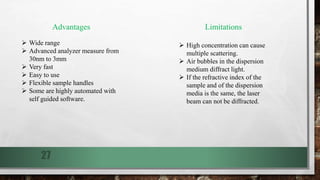 27
Advantages
 Wide range
 Advanced analyzer measure from
30nm to 3mm
 Very fast
 Easy to use
 Flexible sample handles
 Some are highly automated with
self guided software.
Limitations
 High concentration can cause
multiple scattering.
 Air bubbles in the dispersion
medium diffract light.
 If the refractive index of the
sample and of the dispersion
media is the same, the laser
beam can not be diffracted.
 