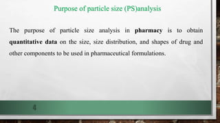 Purpose of particle size (PS)analysis
The purpose of particle size analysis in pharmacy is to obtain
quantitative data on the size, size distribution, and shapes of drug and
other components to be used in pharmaceutical formulations.
4
 