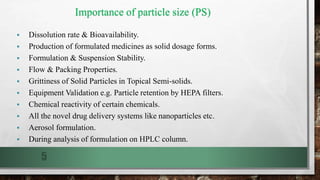 Importance of particle size (PS)
 Dissolution rate & Bioavailability.
 Production of formulated medicines as solid dosage forms.
 Formulation & Suspension Stability.
 Flow & Packing Properties.
 Grittiness of Solid Particles in Topical Semi-solids.
 Equipment Validation e.g. Particle retention by HEPA filters.
 Chemical reactivity of certain chemicals.
 All the novel drug delivery systems like nanoparticles etc.
 Aerosol formulation.
 During analysis of formulation on HPLC column.
5
 
