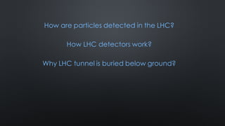 How are particles detected in the LHC?
How LHC detectors work?
Why LHC tunnel is buried below ground?
 
