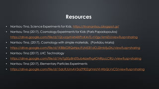 Resources
• Nantsou Tina, Science Experiments for Kids, https://tinanantsou.blogspot.gr/
• Nantsou Tina (2017), Cosmology Experiments for Kids (Paris Papadopoulos)
https://drive.google.com/file/d/1QLvzqyH-kN4XPrvK4vTL-nVjgy1kmIZU/view?usp=sharing
• Nantsou Tina, (2017), Cosmology with simple materials, (Pavlidou Maria)
• https://drive.google.com/file/d/1KB86GRQxHpzJ9JM53l1dOJ2lmbfjuDrL/view?usp=sharing
• Nantsou Tina (2017), LHC Technology
• https://drive.google.com/file/d/1HyTgSEp8nEf5ub46zefhg4ONRpuLCRU-/view?usp=sharing
• Nantsou Tina (2017), Elementary Particles Experiments
• https://drive.google.com/file/d/1SdcRJUmAV3oZPR2ZgrVeUVI-WbQLVsCD/view?usp=sharing
 