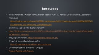 Resources
• Poole Amanda , Watson Jenny, Flahert Jackie, y(2017), Particle Detectors and Acceleratos
Workshop
https://indico.cern.ch/event/615287/contributions/2673119/attachments/1518304/2370741/
Accelerators_and_detectors_compressed.pdf
• Storr Mick , (2017) Introduction to CERN
• https://indico.cern.ch/event/615287/contributions/2673101/attachments/1548423/2431565/Int
roCERN2017_short.pdf
• Playing with Protons, https://playprotons.web.cern.ch/
• 2ο & 6ο Δηµοτικά Σχολεία Αρτέµιδος
https://artemisprotons.wikispaces.com/home
• 2nd Primary School of Piraeus –Uruguay
• Project Playing with Protons
 