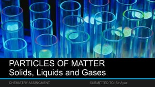 PARTICLES OF MATTER
Solids, Liquids and Gases
CHEMISTRY ASSINGMENT SUBMITTED TO: Sir Ayaz
 