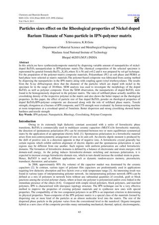 Chemistry and Materials Research www.iiste.org
ISSN 2224- 3224 (Print) ISSN 2225- 0956 (Online)
Vol.3 No.9, 2013
65
Particles sizes effect on the Rheological properties of Nickel doped
Barium Titanate of Nano particle in IPN-polymer matrix
S.Srivastava, K.R.Gota
Department of Material Science and Metallurgical Enginerring
Maulana Azad National Insitute of Technology
Bhopal 462051(M.P.) INDIA
Abstract
In this article,we have synthesizedcomposite material by dispersing variable amount of nanoparticles of nickel-
doped BaTiO3 nanoparticulate in IPN-polymer matrix.The chemical composition of the selected specimen is
represented by general formula Ba(Ti1-zXz)O3,where X is Ni and z=0.2 and it was prepared by sol-gel technique.
For the preparation of the polymer-matrix composite materials, Polyurethane (PU) as soft phase and PEMA as
hard phase were selected as matrix materials.The polymer-based composite was fabricated from casting method
by dispersing the nanoparticles in the IPN matrix along with coupling agent (vinyl triethoxysilane). The results
from the X-ray diffractogram show that the diameter of the particles which are doped with nickel in the
specimen lie in the range of 20-60nm. SEM analysis was used to investigate the morphology of the doped
BaTiO3 as well as polymer composite. From the SEM observation, the nanoparticles of doped BaTiO3 were
found to be homogeneously dispersed in the polymer matrix. The ratio of soft/hard phase actually modifies the
crosslinking density of the respective polymer in the matrix and also shows the better impact on the rheological
properties. In this paper, the effect of particle size of fine doped BaTiO3 powder on rheological properties of
doped BaTiO3/IPN-polymer composite are discussed along with the role of soft/hard phase matrix. Tensile
strength, elongation at a fracture of IPN composite, and UTS strength were evaluated by Instran testing machine
at room temperature at a crosshead speed of 5mm/min. Better dispersion and strong crossliking showed better
hardness and tensile strength
Key Words: IPN-polymer, Nanoparticle, Rheology, Crosslinking, Polymer Composite
Introduction
Owing to its extremely high dielectric constant associated with a series of ferroelectric phase
transitions, BaTiO3 is commercially used in multilayer ceramic capacitors (MLCCs).In ferroelectric materials,
the direction of spontaneous polarization (Ps) can be reoriented between two or more equilibrium symmetrical
states by the application of an appropriate electric field. [1]. Spontaneous polarization in a ferroelectric material
arises from non-centrosymmetric arrangement of ions in its unit cell. An electric dipole moment is produced by
the shift of positive ions in a direction opposite to that of negative ions. A ferroelectric crystal generally has
certain regions which exhibit uniform alignment of electric dipoles and the spontaneous polarization in such
regions may be different from one another. Such regions with uniform polarization are called ferroelectric
domains. The formation of ferroelectric domains is defined by a balance of electrostatic and strain energies with
domain-wall energy. As the poling induces ferroelectric-domain switching and increases polarization, it is
expected to increase average ferroelectric-domain size, which in turn should increase the residual strain in grains.
Hence, BaTiO3 is used in different applications such as dynamic random-access memory, piezoelectric
transducer, thermistor, and actuator.
In 2008, approximately 90% (by volume) of the capacitor market was dominated by the ceramic
capacitors [2]. In contrast, various types of polymer film capacitors are predominantly used in applications
requiring low dielectric absorption and loss factors over a wide temperature range [3]. An interesting result was
found in various types of interpenetrating polymer network. An interpenetrating polymer network (IPN) can be
defined as a mix of polymers in network form without any substantial quantities of crosslink, graft or block
junctions among the several polymer chains, where at least one polymer is polymerized and/or cross linked in the
immediate presence of the others [4-6]. Compared with simple mixed polymers, block polymers, and inarched
polymers, IPN is characterized with interspace topology structure. The IPN technique can be a very effective
method to improve the properties of existing polymer materials and to synthesize new ones with special
properties. The compatibility of the two component polymers in an IPN is an important criterion in determining
its physical properties. Nano-composite of the IPN polymer matrix is a special class of the materials formed by
dispersing one or more kind of the particles at an almost molecular level into the matrix. The size of the
dispersed phase particle in the polymer varies from the conventional level to the nanolevel. Organic-inorganic
hybrid as a new class of the composite provides many outstanding mechanical, thermal, optical, electromagnetic,
 