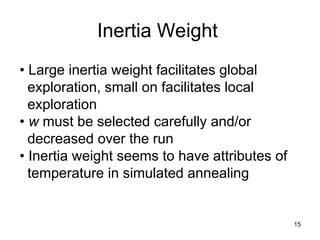 15
Inertia Weight
• Large inertia weight facilitates global
exploration, small on facilitates local
exploration
• w must be selected carefully and/or
decreased over the run
• Inertia weight seems to have attributes of
temperature in simulated annealing
 