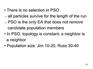 18
• There is no selection in PSO
→ all particles survive for the length of the run
→ PSO is the only EA that does not remove
candidate population members
• In PSO, topology is constant; a neighbor is
a neighbor
• Population size: Jim 10-20, Russ 30-40
 