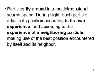 6
• Particles fly around in a multidimensional
search space. During flight, each particle
adjusts its position according to its own
experience, and according to the
experience of a neighboring particle,
making use of the best position encountered
by itself and its neighbor.
 
