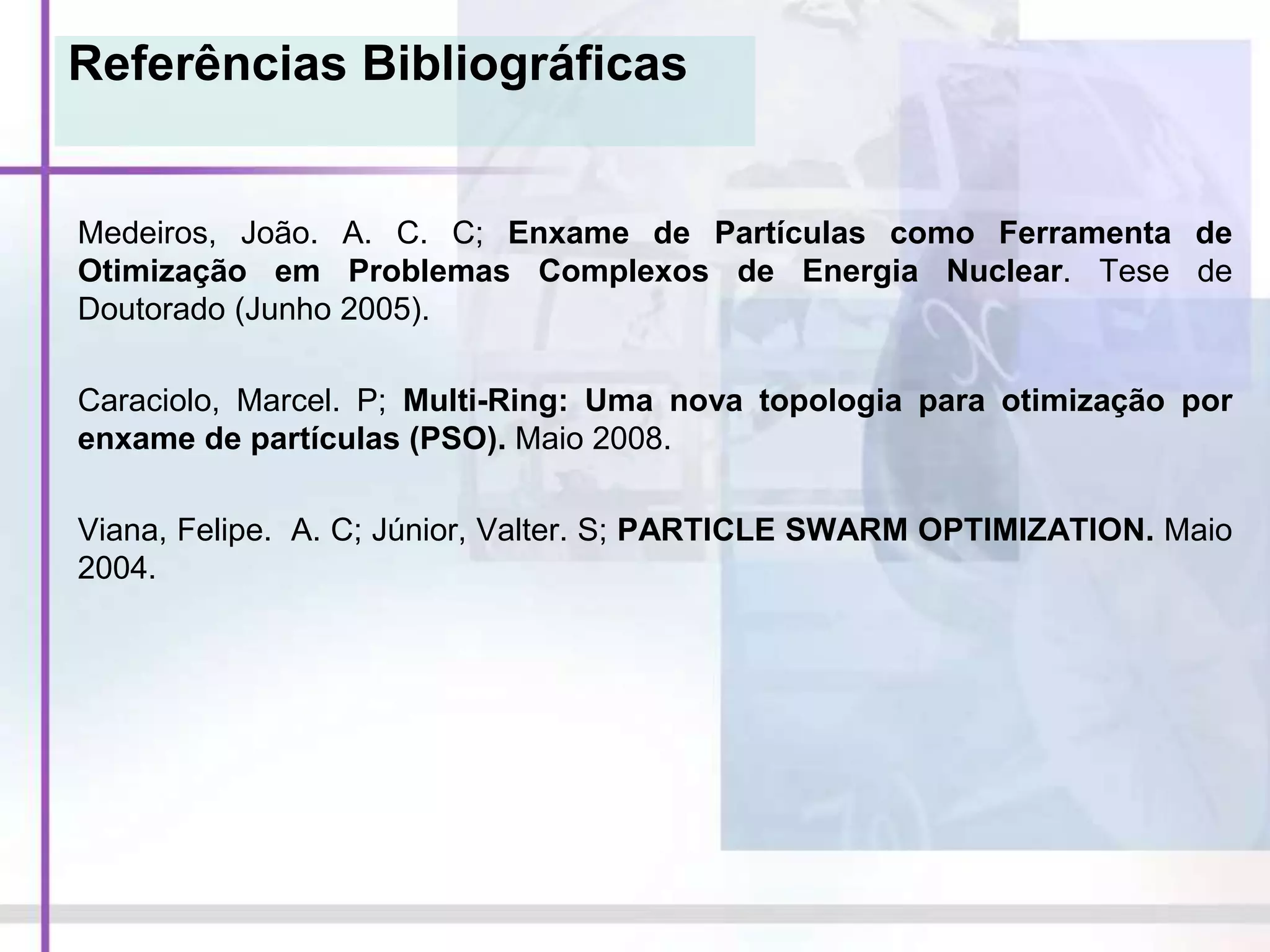 Referências Bibliográficas
Medeiros, João. A. C. C; Enxame de Partículas como Ferramenta de
Otimização em Problemas Complexos de Energia Nuclear. Tese de
Doutorado (Junho 2005).
Caraciolo, Marcel. P; Multi-Ring: Uma nova topologia para otimização por
enxame de partículas (PSO). Maio 2008.
Viana, Felipe. A. C; Júnior, Valter. S; PARTICLE SWARM OPTIMIZATION. Maio
2004.
 