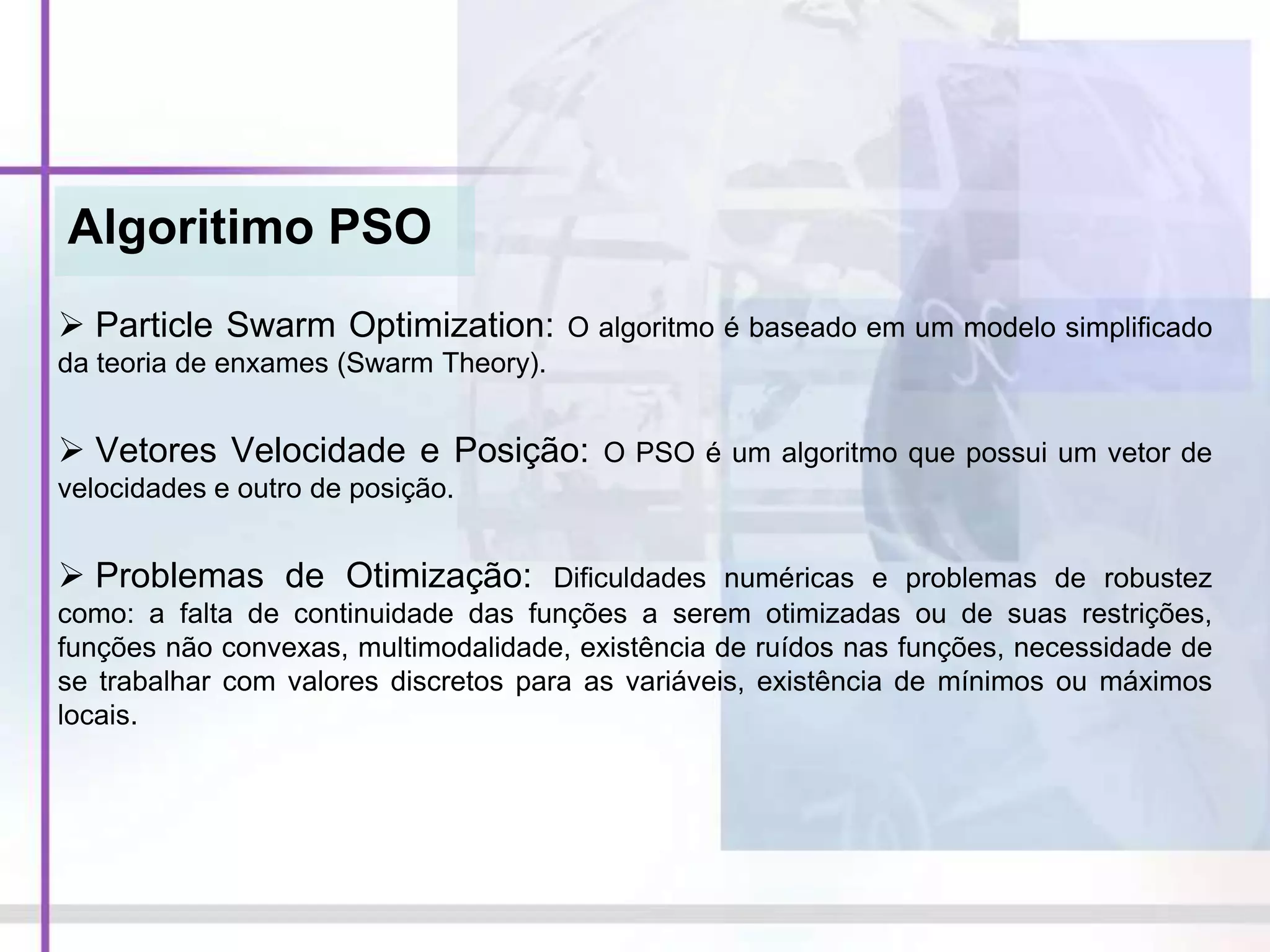 Algoritimo PSO
 Particle Swarm Optimization: O algoritmo é baseado em um modelo simplificado
da teoria de enxames (Swarm Theory).
 Vetores Velocidade e Posição: O PSO é um algoritmo que possui um vetor de
velocidades e outro de posição.
 Problemas de Otimização: Dificuldades numéricas e problemas de robustez
como: a falta de continuidade das funções a serem otimizadas ou de suas restrições,
funções não convexas, multimodalidade, existência de ruídos nas funções, necessidade de
se trabalhar com valores discretos para as variáveis, existência de mínimos ou máximos
locais.
 