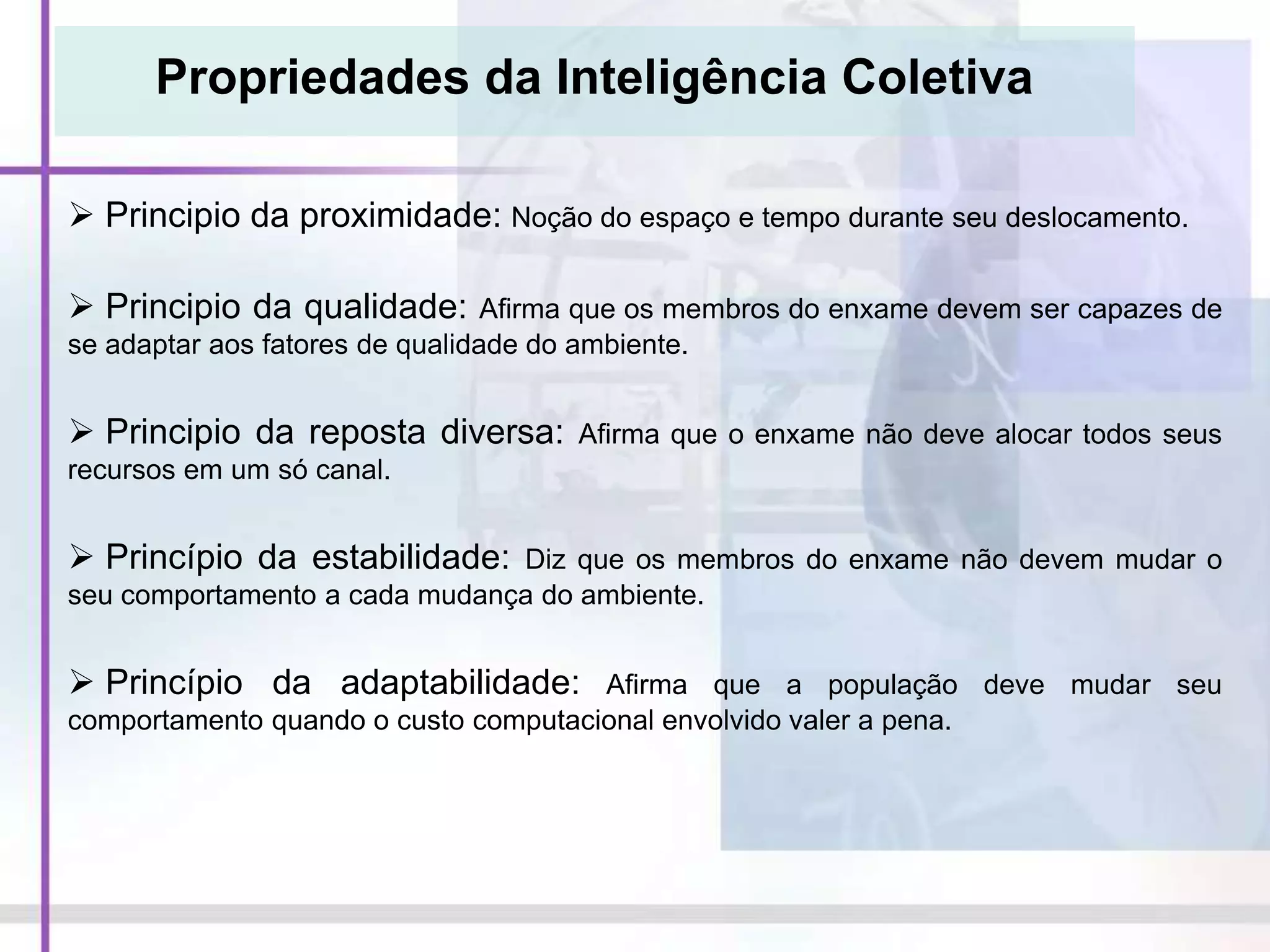 Propriedades da Inteligência Coletiva
 Principio da proximidade: Noção do espaço e tempo durante seu deslocamento.
 Principio da qualidade: Afirma que os membros do enxame devem ser capazes de
se adaptar aos fatores de qualidade do ambiente.
 Principio da reposta diversa: Afirma que o enxame não deve alocar todos seus
recursos em um só canal.
 Princípio da estabilidade: Diz que os membros do enxame não devem mudar o
seu comportamento a cada mudança do ambiente.
 Princípio da adaptabilidade: Afirma que a população deve mudar seu
comportamento quando o custo computacional envolvido valer a pena.
 